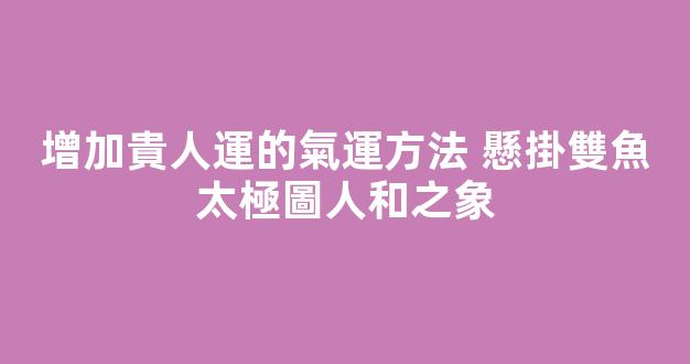 增加貴人運的氣運方法 懸掛雙魚太極圖人和之象